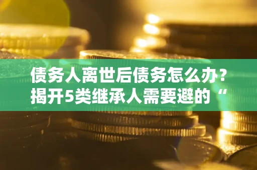 北京债务人离世后债务怎么办？揭开5类继承人需要避的“坑”